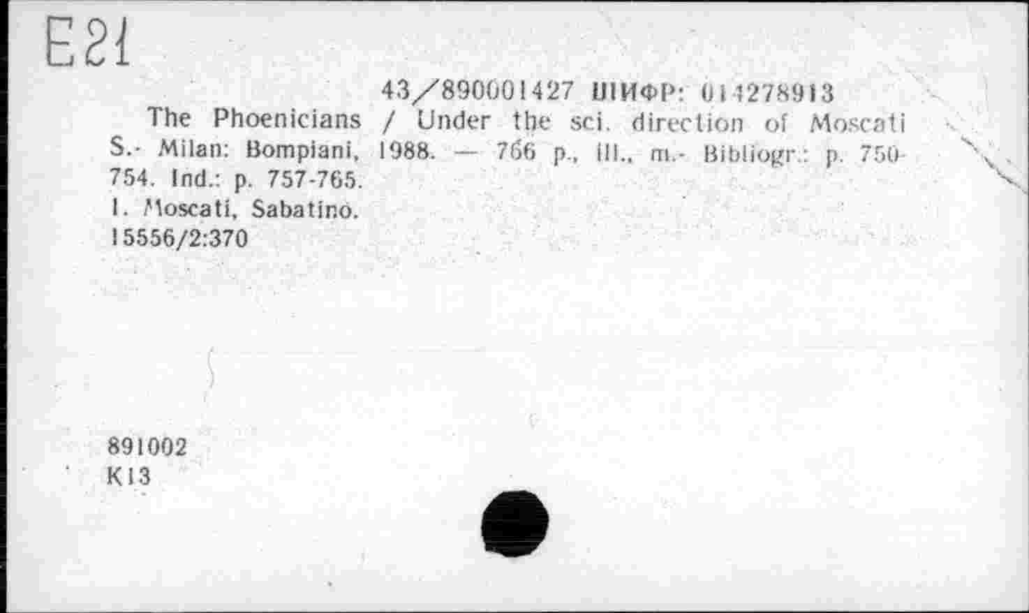 ﻿Е21
43/890001427 ШИФР: 014278913
The Phoenicians / Under the sei. direction of Moscati S - Milan: Bompiani. 1988. — 7б6 p., ill., m.- Bibliogr.: p. 750 754. Ind.: p. 757-765.
1. Moscati, Sabatino.
15556/2:370
891002
КІЗ